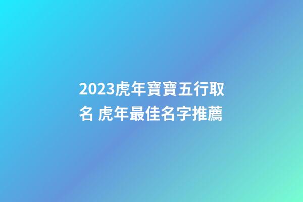 2023虎年寶寶五行取名 虎年最佳名字推薦